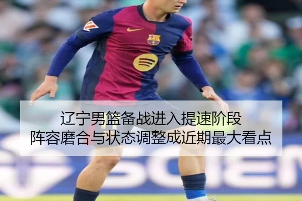 辽宁男篮备战进入提速阶段 阵容磨合与状态调整成近期最大看点（wukongtiyu）